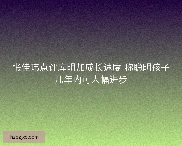 张佳玮点评库明加成长速度 称聪明孩子几年内可大幅进步