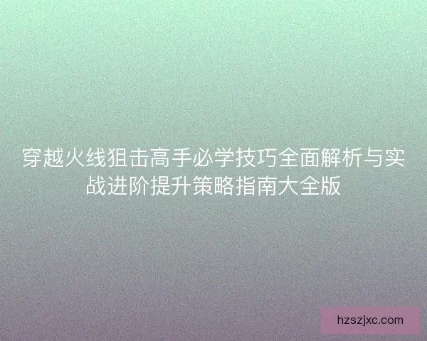 穿越火线狙击高手必学技巧全面解析与实战进阶提升策略指南大全版