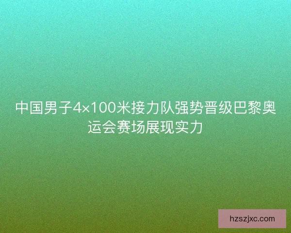中国男子4×100米接力队强势晋级巴黎奥运会赛场展现实力
