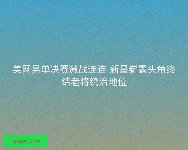 美网男单决赛激战连连 新星崭露头角终结老将统治地位