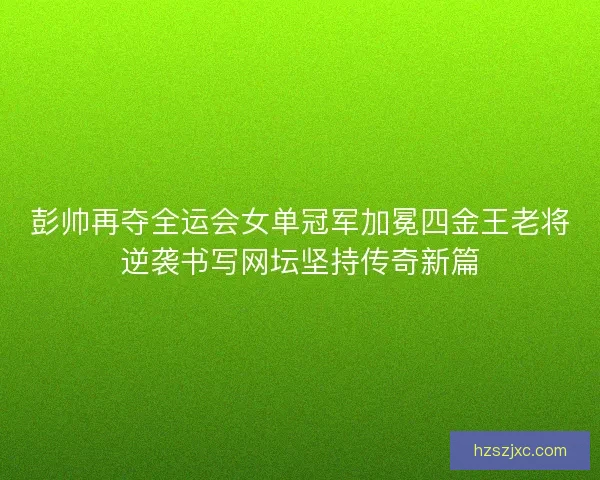 彭帅再夺全运会女单冠军加冕四金王老将逆袭书写网坛坚持传奇新篇