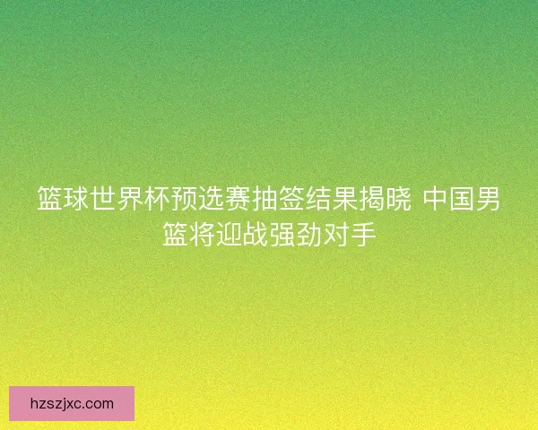 篮球世界杯预选赛抽签结果揭晓 中国男篮将迎战强劲对手