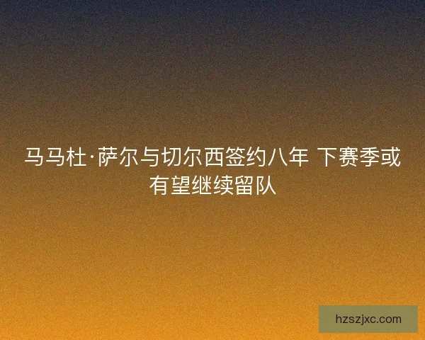 马马杜·萨尔与切尔西签约八年 下赛季或有望继续留队
