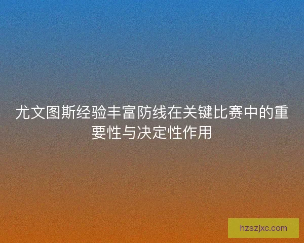 尤文图斯经验丰富防线在关键比赛中的重要性与决定性作用