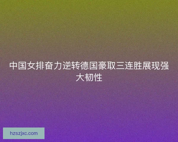 中国女排奋力逆转德国豪取三连胜展现强大韧性