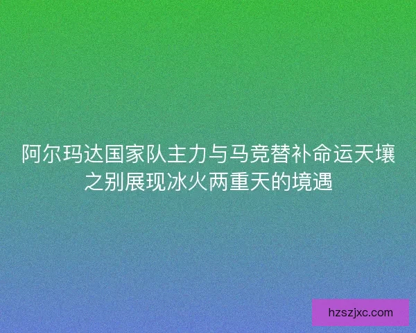 阿尔玛达国家队主力与马竞替补命运天壤之别展现冰火两重天的境遇