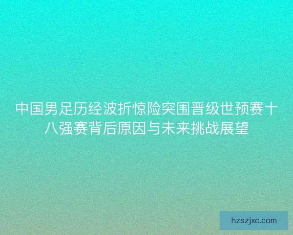 中国男足历经波折惊险突围晋级世预赛十八强赛背后原因与未来挑战展望