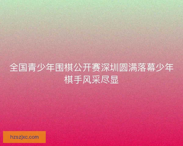 全国青少年围棋公开赛深圳圆满落幕少年棋手风采尽显
