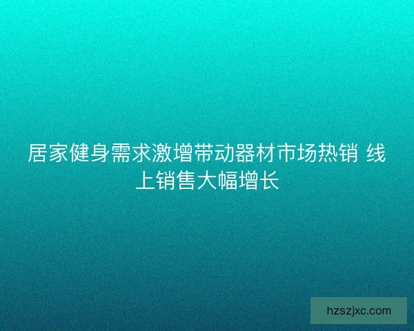 居家健身需求激增带动器材市场热销 线上销售大幅增长 居家健身需求激增带动器材市场热销 线上销售大幅增长