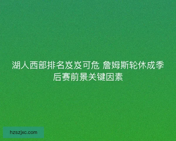 湖人西部排名岌岌可危 詹姆斯轮休成季后赛前景关键因素 湖人西部排名岌岌可危 詹姆斯轮休成季后赛前景关键因素