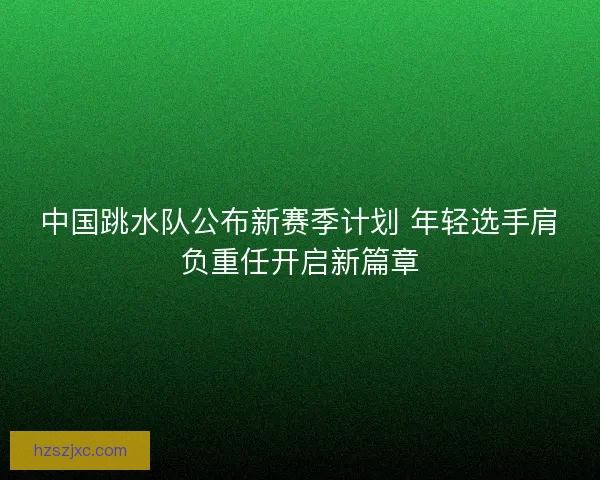 中国跳水队公布新赛季计划 年轻选手肩负重任开启新篇章