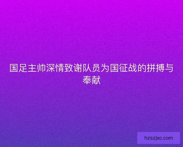 国足主帅深情致谢队员为国征战的拼搏与奉献