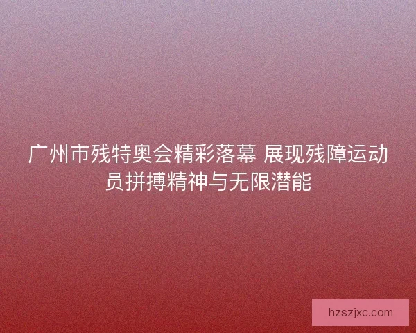广州市残特奥会精彩落幕 展现残障运动员拼搏精神与无限潜能