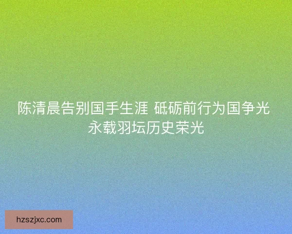 陈清晨告别国手生涯 砥砺前行为国争光 永载羽坛历史荣光