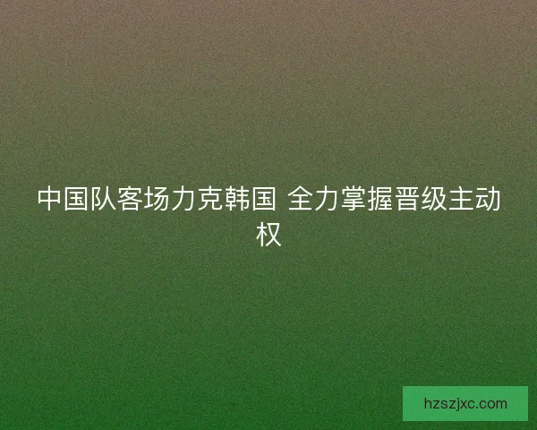 中国队客场力克韩国 全力掌握晋级主动权