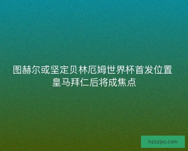 图赫尔或坚定贝林厄姆世界杯首发位置 皇马拜仁后将成焦点