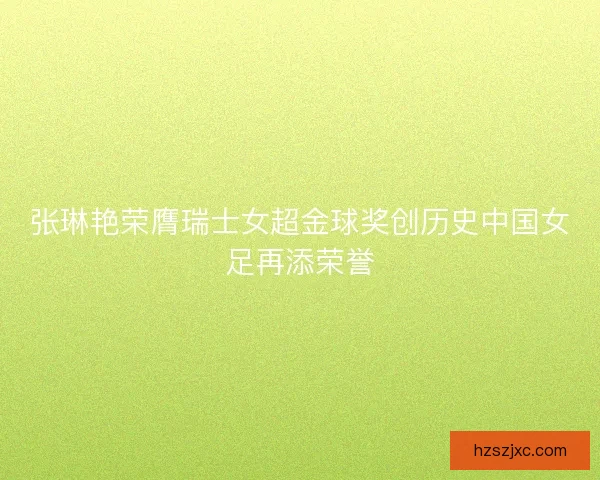 张琳艳荣膺瑞士女超金球奖创历史中国女足再添荣誉