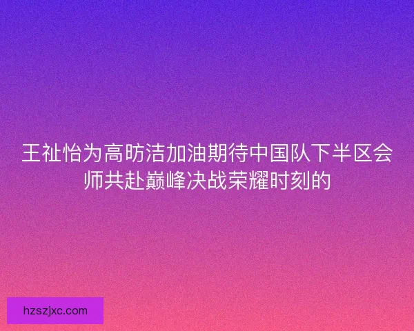 王祉怡为高昉洁加油期待中国队下半区会师共赴巅峰决战荣耀时刻的