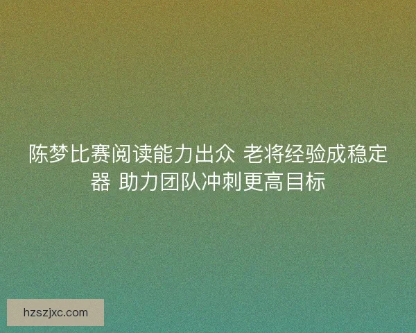 陈梦比赛阅读能力出众 老将经验成稳定器 助力团队冲刺更高目标