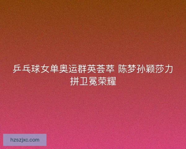 乒乓球女单奥运群英荟萃 陈梦孙颖莎力拼卫冕荣耀