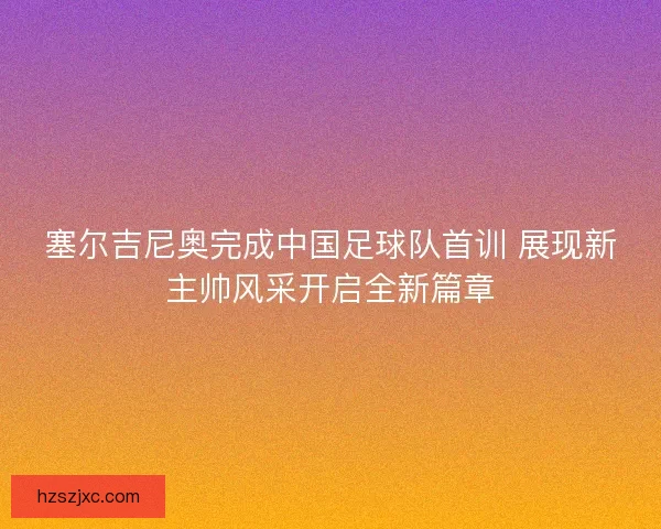塞尔吉尼奥完成中国足球队首训 展现新主帅风采开启全新篇章